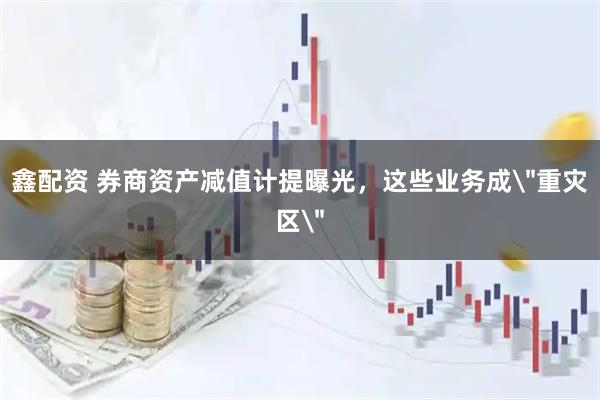 鑫配资 券商资产减值计提曝光，这些业务成＂重灾区＂