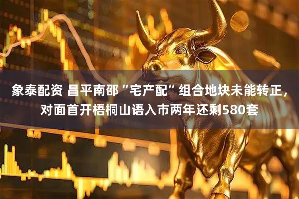 象泰配资 昌平南邵“宅产配”组合地块未能转正，对面首开梧桐山语入市两年还剩580套