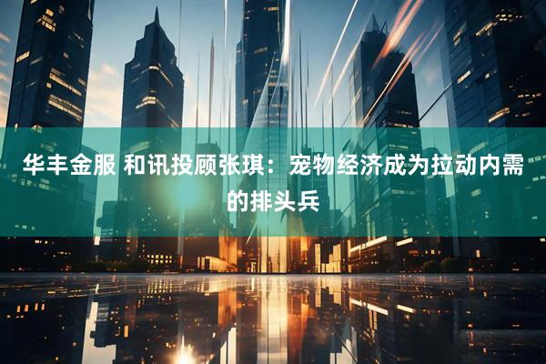 华丰金服 和讯投顾张琪：宠物经济成为拉动内需的排头兵