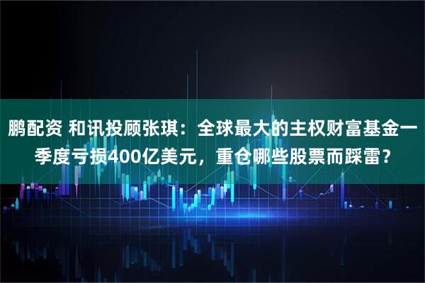 鹏配资 和讯投顾张琪：全球最大的主权财富基金一季度亏损400亿美元，重仓哪些股票而踩雷？