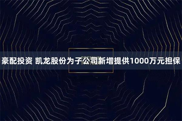 豪配投资 凯龙股份为子公司新增提供1000万元担保