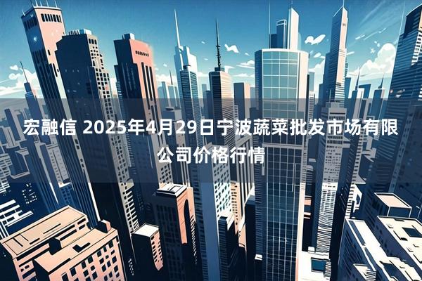 宏融信 2025年4月29日宁波蔬菜批发市场有限公司价格行情