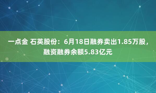 一点金 石英股份：6月18日融券卖出1.85万股，融资融券余额5.83亿元