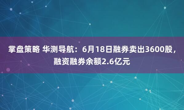 掌盘策略 华测导航：6月18日融券卖出3600股，融资融券余额2.6亿元