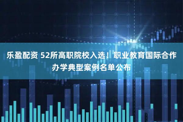 乐盈配资 52所高职院校入选！职业教育国际合作办学典型案例名单公布