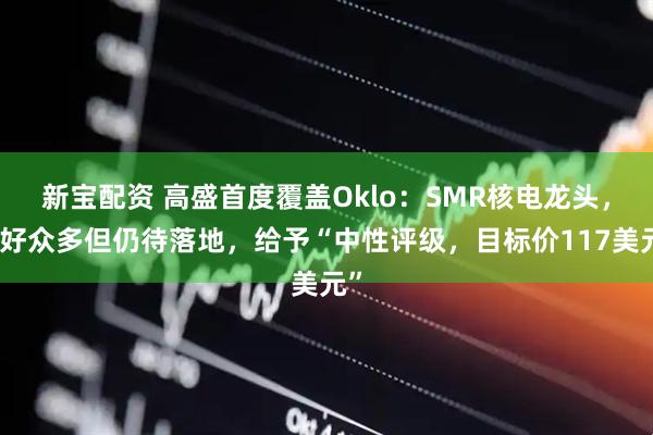 新宝配资 高盛首度覆盖Oklo：SMR核电龙头，利好众多但仍待落地，给予“中性评级，目标价117美元”