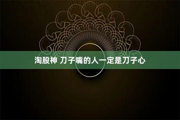 淘股神 刀子嘴的人一定是刀子心