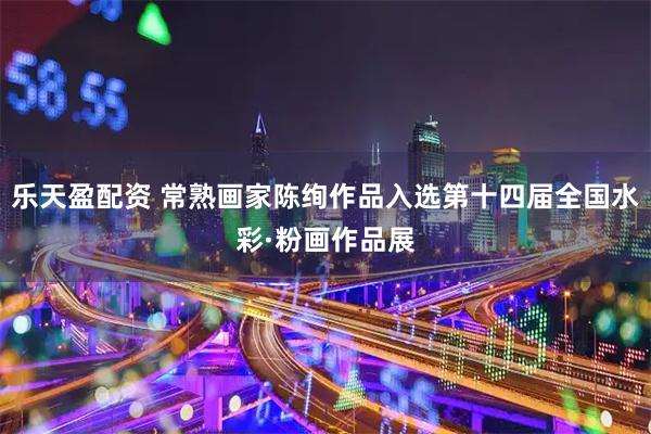 乐天盈配资 常熟画家陈绚作品入选第十四届全国水彩·粉画作品展