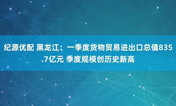 纪源优配 黑龙江：一季度货物贸易进出口总值835.7亿元 季度规模创历史新高