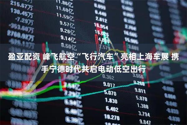 盈亚配资 峰飞航空“飞行汽车”亮相上海车展 携手宁德时代共启电动低空出行