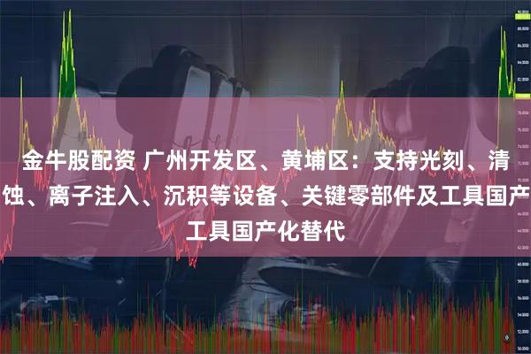 金牛股配资 广州开发区、黄埔区：支持光刻、清洗、刻蚀、离子注入、沉积等设备、关键零部件及工具国产化替代