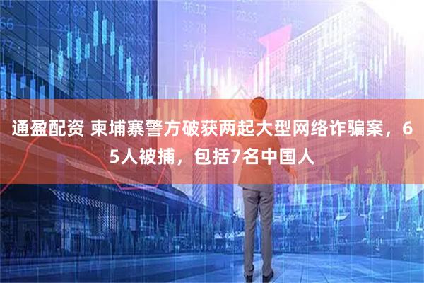 通盈配资 柬埔寨警方破获两起大型网络诈骗案，65人被捕，包括7名中国人