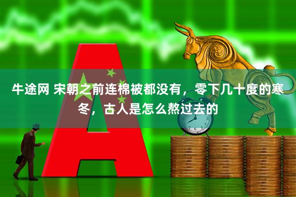 牛途网 宋朝之前连棉被都没有，零下几十度的寒冬，古人是怎么熬过去的