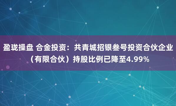 盈珑操盘 合金投资：共青城招银叁号投资合伙企业（有限合伙）持股比例已降至4.99%