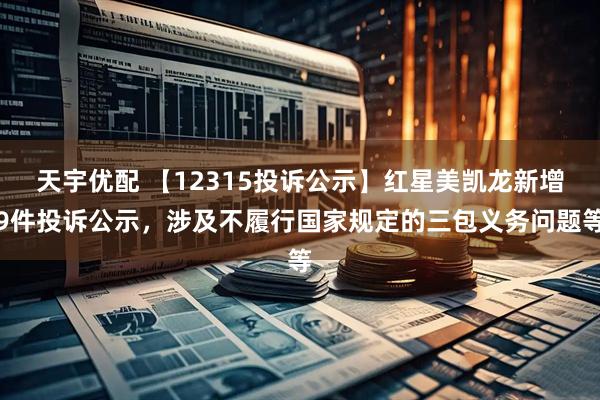 天宇优配 【12315投诉公示】红星美凯龙新增9件投诉公示，涉及不履行国家规定的三包义务问题等
