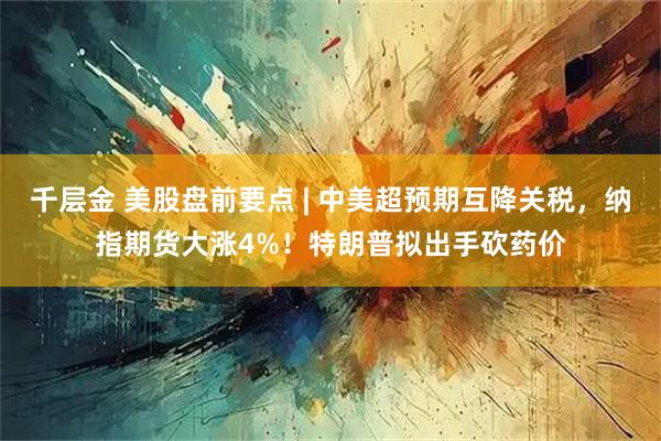 千层金 美股盘前要点 | 中美超预期互降关税，纳指期货大涨4%！特朗普拟出手砍药价