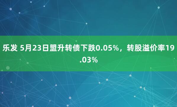 乐发 5月23日盟升转债下跌0.05%，转股溢价率19.03%