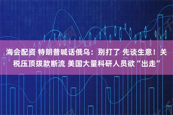 海会配资 特朗普喊话俄乌：别打了 先谈生意！关税压顶拨款断流 美国大量科研人员欲“出走”