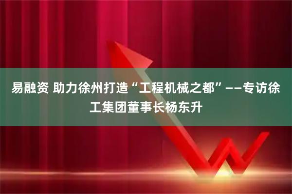 易融资 助力徐州打造“工程机械之都”——专访徐工集团董事长杨东升