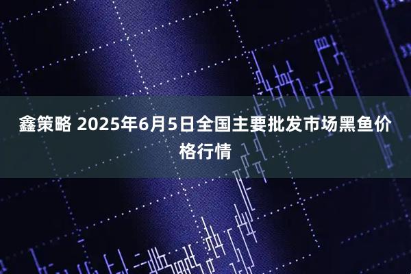 鑫策略 2025年6月5日全国主要批发市场黑鱼价格行情
