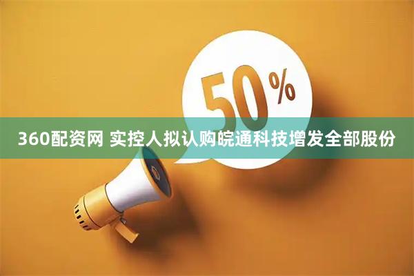 360配资网 实控人拟认购皖通科技增发全部股份