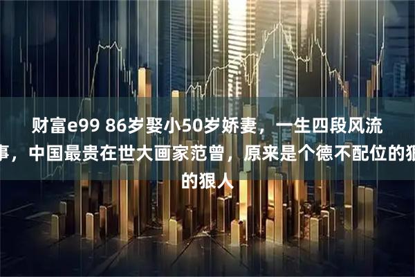 财富e99 86岁娶小50岁娇妻，一生四段风流情事，中国最贵在世大画家范曾，原来是个德不配位的狠人