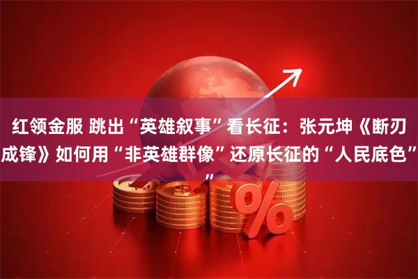 红领金服 跳出“英雄叙事”看长征：张元坤《断刃成锋》如何用“非英雄群像”还原长征的“人民底色”