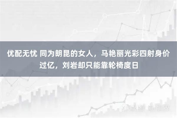 优配无忧 同为朗昆的女人，马艳丽光彩四射身价过亿，刘岩却只能靠轮椅度日