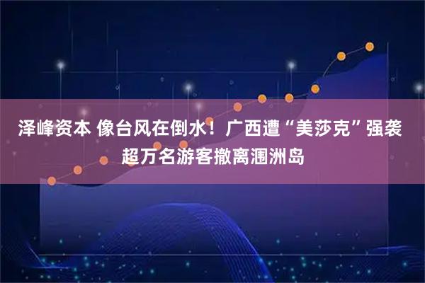 泽峰资本 像台风在倒水！广西遭“美莎克”强袭 超万名游客撤离涠洲岛