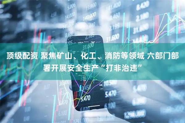 顶级配资 聚焦矿山、化工、消防等领域 六部门部署开展安全生产“打非治违”